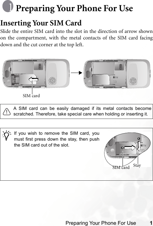 Preparing Your Phone For Use 1Preparing Your Phone For UseInserting Your SIM CardSlide the entire SIM card into the slot in the direction of arrow shownon the compartment, with the metal contacts of the SIM card facingdown and the cut corner at the top left. A SIM card can be easily damaged if its metal contacts becomescratched. Therefore, take special care when holding or inserting it./SIM card If you wish to remove the SIM card, youmust first press down the stay, then pushthe SIM card out of the slot.Stay SIM card