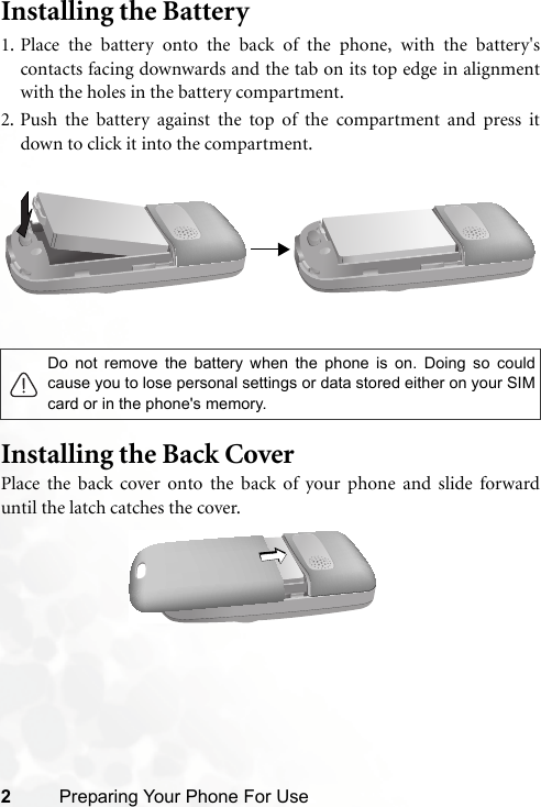 2Preparing Your Phone For UseInstalling the Battery 1. Place the battery onto the back of the phone, with the battery&apos;scontacts facing downwards and the tab on its top edge in alignmentwith the holes in the battery compartment.2. Push the battery against the top of the compartment and press itdown to click it into the compartment.Installing the Back CoverPlace the back cover onto the back of your phone and slide forwarduntil the latch catches the cover.Do not remove the battery when the phone is on. Doing so couldcause you to lose personal settings or data stored either on your SIMcard or in the phone&apos;s memory.