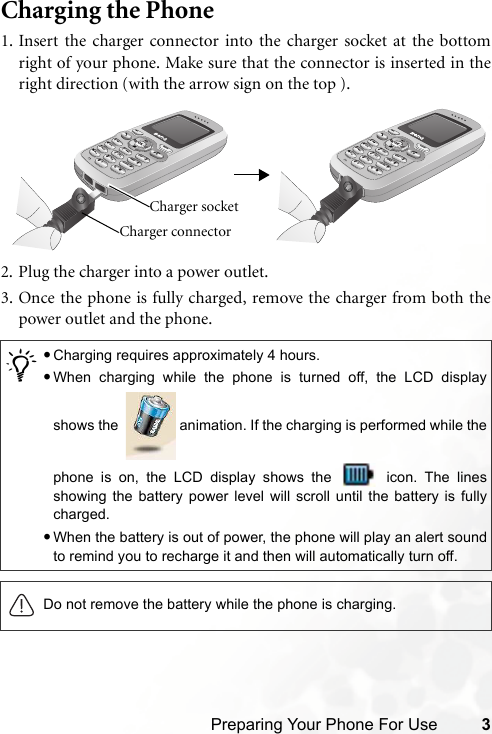 Preparing Your Phone For Use 3Charging the Phone1. Insert the charger connector into the charger socket at the bottomright of your phone. Make sure that the connector is inserted in theright direction (with the arrow sign on the top ).2. Plug the charger into a power outlet.3. Once the phone is fully charged, remove the charger from both thepower outlet and the phone./•Charging requires approximately 4 hours.•When charging while the phone is turned off, the LCD displayshows the    animation. If the charging is performed while thephone is on, the LCD display shows the   icon. The linesshowing the battery power level will scroll until the battery is fullycharged.•When the battery is out of power, the phone will play an alert soundto remind you to recharge it and then will automatically turn off.Do not remove the battery while the phone is charging.Charger connector Charger socket