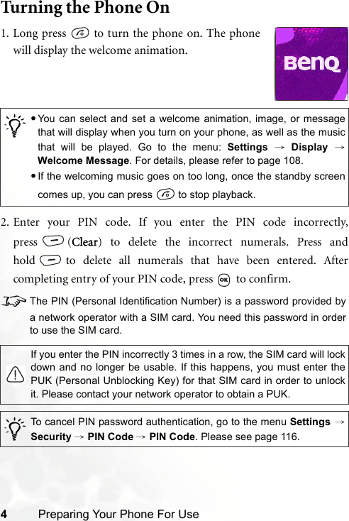 4Preparing Your Phone For UseTurning the Phone On2. Enter your PIN code. If you enter the PIN code incorrectly,press (Clear) to delete the incorrect numerals. Press andhold to delete all numerals that have been entered. Aftercompleting entry of your PIN code, press   to confirm.8The PIN (Personal Identification Number) is a password provided bya network operator with a SIM card. You need this password in orderto use the SIM card./•You can select and set a welcome animation, image, or messagethat will display when you turn on your phone, as well as the musicthat will be played. Go to the menu: Settings → Display →Welcome Message. For details, please refer to page 108.•If the welcoming music goes on too long, once the standby screencomes up, you can press   to stop playback.If you enter the PIN incorrectly 3 times in a row, the SIM card will lockdown and no longer be usable. If this happens, you must enter thePUK (Personal Unblocking Key) for that SIM card in order to unlockit. Please contact your network operator to obtain a PUK./To cancel PIN password authentication, go to the menu Settings →Security → PIN Code → PIN Code. Please see page 116.1. Long press   to turn the phone on. The phonewill display the welcome animation.