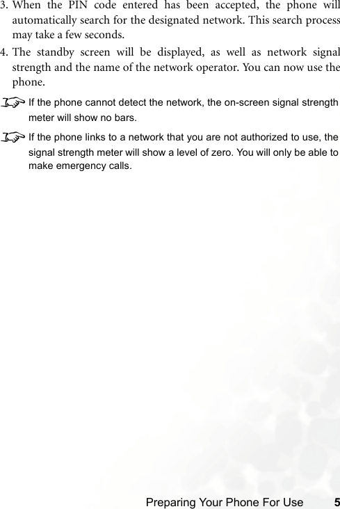 Preparing Your Phone For Use 53. When the PIN code entered has been accepted, the phone willautomatically search for the designated network. This search processmay take a few seconds.4. The standby screen will be displayed, as well as network signalstrength and the name of the network operator. You can now use thephone.8If the phone cannot detect the network, the on-screen signal strengthmeter will show no bars.8If the phone links to a network that you are not authorized to use, thesignal strength meter will show a level of zero. You will only be able tomake emergency calls.