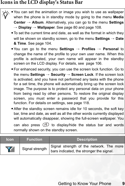 Getting to Know Your Phone 9Icons in the LCD display&apos;s Status Bar/•You can set the animation or image you wish to use as wallpaperwhen the phone is in standby mode by going to the menu MediaCenter → Album. Alternatively, you can go to the menu Settings→ Display → Wallpaper. See page 80 and page 108.•To set the current time and date, as well as the format in which theywill be shown on standby screen, go to the menu Settings → Date&amp; Time. See page 104.•You can go to the menu Settings → Profiles → Personal tochange the name of the profile to your own user name. When thisprofile is activated, your own name will appear in the standbyscreen on the LCD display. For details, see  page 106.•For enhanced security, you can use the screen lock function. Go tothe menu Settings → Security → Screen Lock. If the screen lockis activated, and you have not performed any tasks with the phonefor a set time, the phone will automatically bring up the screen lockimage. The purpose is to protect any personal data on your phonefrom being read by other persons. To restore the original displayscreen, you must enter a password that you provide for thisfunction. For details on settings, see page 118.•After the standby screen remains idle for 10 seconds, the soft keybar, time and date, as well as all the other words currently displayedwill automatically disappear, showing the full-screen wallpaper. Youcan also press   to display/hide the status bar and wordsnormally shown on the standby screen.Icon Function DescriptionSignal strength Signal strength of the network. The morebars indicated, the stronger the signal.