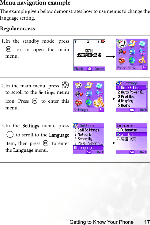 Getting to Know Your Phone 17Menu navigation exampleThe example given below demonstrates how to use menus to change thelanguage setting.Regular access1.In the standby mode, press or to open the mainmenu.2.In the main menu, press to scroll to the Settings menuicon. Press   to enter thismenu.3.In the Settings menu, press to scroll to the Languageitem, then press   to enterthe Language menu.