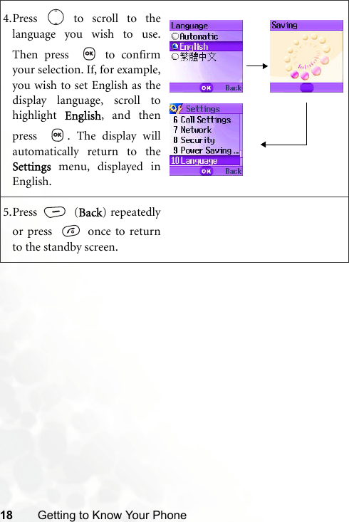 18 Getting to Know Your Phone4.Press   to scroll to thelanguage you wish to use.Then press    to confirmyour selection. If, for example,you wish to set English as thedisplay language, scroll tohighlight  English, and thenpress   . The display willautomatically return to theSettings menu, displayed inEnglish.5.Press  (Back) repeatedlyor press    once to returnto the standby screen.