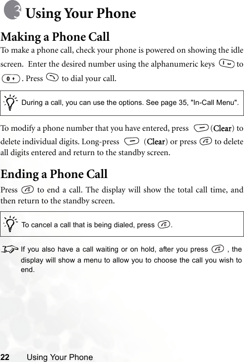 22 Using Your PhoneUsing Your PhoneMaking a Phone CallTo make a phone call, check your phone is powered on showing the idlescreen.  Enter the desired number using the alphanumeric keys   to. Press   to dial your call.To modify a phone number that you have entered, press  (Clear) todelete individual digits. Long-press   (Clear) or press   to deleteall digits entered and return to the standby screen.Ending a Phone CallPress   to end a call. The display will show the total call time, andthen return to the standby screen.8If you also have a call waiting or on hold, after you press   , thedisplay will show a menu to allow you to choose the call you wish toend./During a call, you can use the options. See page 35, &quot;In-Call Menu&quot;./To cancel a call that is being dialed, press  .