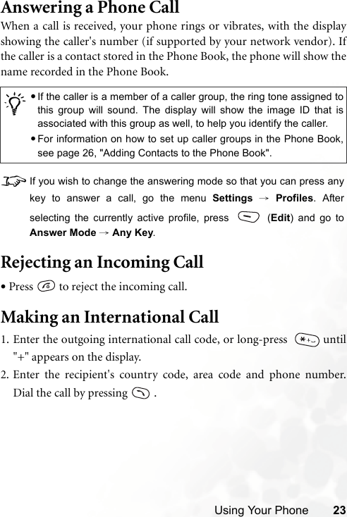 Using Your Phone 23Answering a Phone CallWhen a call is received, your phone rings or vibrates, with the displayshowing the caller&apos;s number (if supported by your network vendor). Ifthe caller is a contact stored in the Phone Book, the phone will show thename recorded in the Phone Book.8If you wish to change the answering mode so that you can press anykey to answer a call, go the menu Settings → Profiles. Afterselecting the currently active profile, press   (Edit) and go toAnswer Mode → Any Key.Rejecting an Incoming Call•Press   to reject the incoming call.Making an International Call1. Enter the outgoing international call code, or long-press    until&quot;+&quot; appears on the display.2. Enter the recipient&apos;s country code, area code and phone number.Dial the call by pressing   ./•If the caller is a member of a caller group, the ring tone assigned tothis group will sound. The display will show the image ID that isassociated with this group as well, to help you identify the caller.•For information on how to set up caller groups in the Phone Book,see page 26, &quot;Adding Contacts to the Phone Book&quot;.