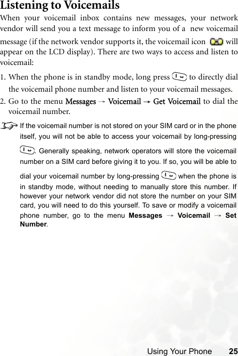 Using Your Phone 25Listening to VoicemailsWhen your voicemail inbox contains new messages, your networkvendor will send you a text message to inform you of a  new voicemailmessage (if the network vendor supports it, the voicemail icon  willappear on the LCD display). There are two ways to access and listen tovoicemail:1. When the phone is in standby mode, long press   to directly dialthe voicemail phone number and listen to your voicemail messages.2. Go to the menu Messages → Vo ice ma il  → Get Vo ic em a il   to dial thevoicemail number.8If the voicemail number is not stored on your SIM card or in the phoneitself, you will not be able to access your voicemail by long-pressing. Generally speaking, network operators will store the voicemailnumber on a SIM card before giving it to you. If so, you will be able todial your voicemail number by long-pressing   when the phone isin standby mode, without needing to manually store this number. Ifhowever your network vendor did not store the number on your SIMcard, you will need to do this yourself. To save or modify a voicemailphone number, go to the menu Messages → Voicemail → SetNumber.