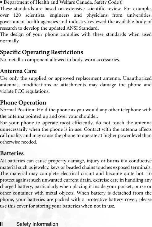 ii Safety Information•Department of Health and Welfare Canada. Safety Code 6These standards are based on extensive scientific review. For example,over 120 scientists, engineers and physicians from universities,government health agencies and industry reviewed the available body ofresearch to develop the updated ANSI Standard.The design of your phone complies with these standards when usednormally.Specific Operating RestrictionsNo metallic component allowed in body-worn accessories.Antenna CareUse only the supplied or approved replacement antenna. Unauthorizedantennas, modifications or attachments may damage the phone andviolate FCC regulations. Phone OperationNormal Position: Hold the phone as you would any other telephone withthe antenna pointed up and over your shoulder.For your phone to operate most efficiently, do not touch the antennaunnecessarily when the phone is in use. Contact with the antenna affectscall quality and may cause the phone to operate at higher power level thanotherwise needed.BatteriesAll batteries can cause property damage, injury or burns if a conductivematerial such as jewelry, keys or beaded chains touches exposed terminals.The material may complete electrical circuit and become quite hot. Toprotect against such unwanted current drain, exercise care in handling anycharged battery, particularly when placing it inside your pocket, purse orother container with metal objects. When battery is detached from thephone, your batteries are packed with a protective battery cover; pleaseuse this cover for storing your batteries when not in use.