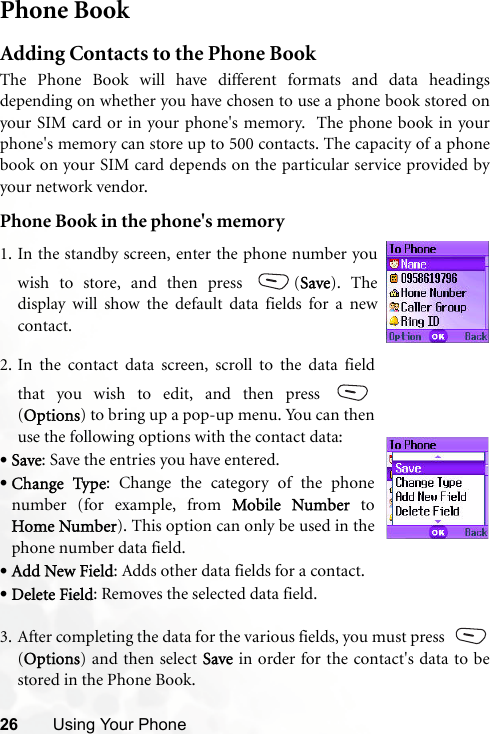 26 Using Your PhonePhone BookAdding Contacts to the Phone BookThe Phone Book will have different formats and data headingsdepending on whether you have chosen to use a phone book stored onyour SIM card or in your phone&apos;s memory.  The phone book in yourphone&apos;s memory can store up to 500 contacts. The capacity of a phonebook on your SIM card depends on the particular service provided byyour network vendor.Phone Book in the phone&apos;s memory3. After completing the data for the various fields, you must press (Options) and then select Save in order for the contact&apos;s data to bestored in the Phone Book.1. In the standby screen, enter the phone number youwish to store, and then press  (Save). Thedisplay will show the default data fields for a newcontact.2. In the contact data screen, scroll to the data fieldthat you wish to edit, and then press (Options) to bring up a pop-up menu. You can thenuse the following options with the contact data:•Save: Save the entries you have entered. •Change Type: Change the category of the phonenumber (for example, from Mobile Number toHome Number). This option can only be used in thephone number data field. •Add New Field: Adds other data fields for a contact.•Delete Field: Removes the selected data field.