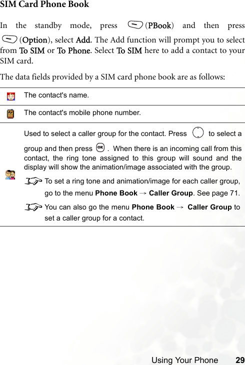 Using Your Phone 29SIM Card Phone BookIn the standby mode, press  (PBook) and then press(Option), select Add. The Add function will prompt you to selectfrom To  S IM or To  P h one . Select To  S IM here to add a contact to yourSIM card.The data fields provided by a SIM card phone book are as follows:The contact&apos;s name.The contact&apos;s mobile phone number.Used to select a caller group for the contact. Press     to select agroup and then press  .  When there is an incoming call from thiscontact, the ring tone assigned to this group will sound and thedisplay will show the animation/image associated with the group.8To set a ring tone and animation/image for each caller group,go to the menu Phone Book → Caller Group. See page 71.8You can also go the menu Phone Book →Caller Group toset a caller group for a contact.