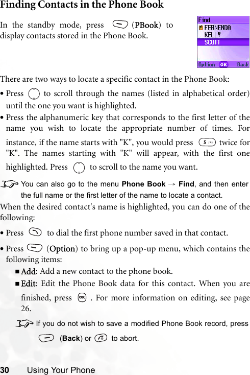 30 Using Your PhoneFinding Contacts in the Phone BookThere are two ways to locate a specific contact in the Phone Book:•Press   to scroll through the names (listed in alphabetical order)until the one you want is highlighted.•Press the alphanumeric key that corresponds to the first letter of thename you wish to locate the appropriate number of times. Forinstance, if the name starts with &quot;K&quot;, you would press    twice for&quot;K&quot;. The names starting with &quot;K&quot; will appear, with the first onehighlighted. Press     to scroll to the name you want.8You can also go to the menu Phone Book → Find, and then enterthe full name or the first letter of the name to locate a contact.When the desired contact&apos;s name is highlighted, you can do one of thefollowing:•Press     to dial the first phone number saved in that contact.•Press (Option) to bring up a pop-up menu, which contains thefollowing items:Add: Add a new contact to the phone book.Edit: Edit the Phone Book data for this contact. When you arefinished, press  . For more information on editing, see page26.8If you do not wish to save a modified Phone Book record, press (Back) or   to abort.In the standby mode, press  (PBook) todisplay contacts stored in the Phone Book.