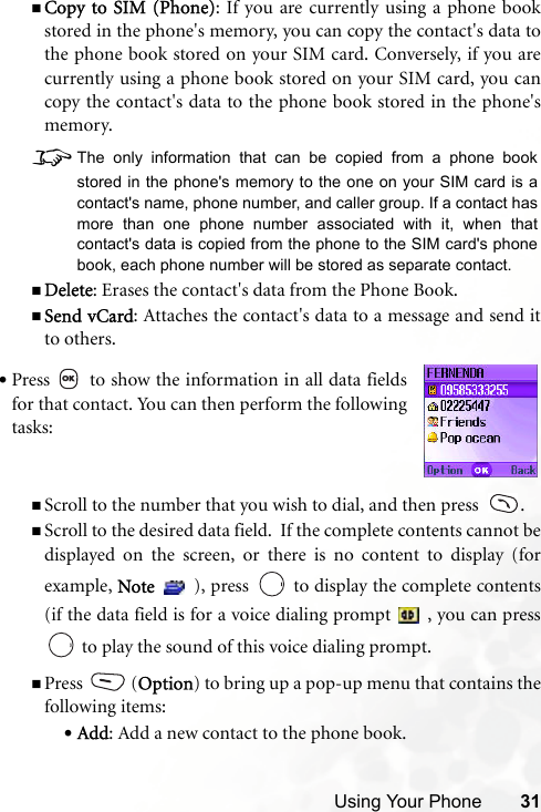 Using Your Phone 31Copy to SIM (Phone): If you are currently using a phone bookstored in the phone&apos;s memory, you can copy the contact&apos;s data tothe phone book stored on your SIM card. Conversely, if you arecurrently using a phone book stored on your SIM card, you cancopy the contact&apos;s data to the phone book stored in the phone&apos;smemory. 8The only information that can be copied from a phone bookstored in the phone&apos;s memory to the one on your SIM card is acontact&apos;s name, phone number, and caller group. If a contact hasmore than one phone number associated with it, when thatcontact&apos;s data is copied from the phone to the SIM card&apos;s phonebook, each phone number will be stored as separate contact.Delete: Erases the contact&apos;s data from the Phone Book.Send vCard: Attaches the contact&apos;s data to a message and send itto others. Scroll to the number that you wish to dial, and then press   .Scroll to the desired data field.  If the complete contents cannot bedisplayed on the screen, or there is no content to display (forexample, Note   ), press   to display the complete contents(if the data field is for a voice dialing prompt   , you can press to play the sound of this voice dialing prompt.Press (Option) to bring up a pop-up menu that contains thefollowing items:•Add: Add a new contact to the phone book.•Press   to show the information in all data fieldsfor that contact. You can then perform the followingtasks: