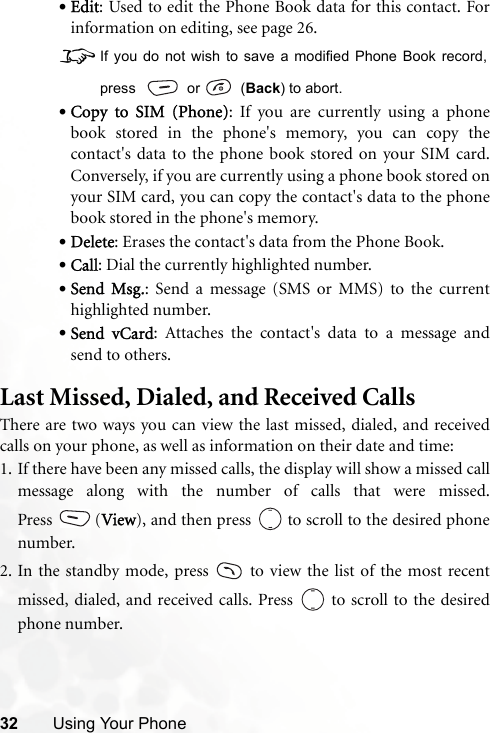 32 Using Your Phone•Edit: Used to edit the Phone Book data for this contact. Forinformation on editing, see page 26.8If you do not wish to save a modified Phone Book record,press   or    (Back) to abort.•Copy to SIM (Phone): If you are currently using a phonebook stored in the phone&apos;s memory, you can copy thecontact&apos;s data to the phone book stored on your SIM card.Conversely, if you are currently using a phone book stored onyour SIM card, you can copy the contact&apos;s data to the phonebook stored in the phone&apos;s memory.•Delete: Erases the contact&apos;s data from the Phone Book.•Call: Dial the currently highlighted number.•Send Msg.: Send a message (SMS or MMS) to the currenthighlighted number.•Send vCard: Attaches the contact&apos;s data to a message andsend to others.Last Missed, Dialed, and Received CallsThere are two ways you can view the last missed, dialed, and receivedcalls on your phone, as well as information on their date and time:1. If there have been any missed calls, the display will show a missed callmessage along with the number of calls that were missed.Press (View), and then press   to scroll to the desired phonenumber.2. In the standby mode, press   to view the list of the most recentmissed, dialed, and received calls. Press   to scroll to the desiredphone number.