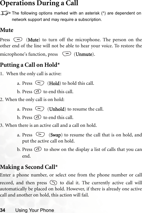 34 Using Your PhoneOperations During a Call8The following options marked with an asterisk (*) are dependent onnetwork support and may require a subscription.MutePress  (Mute) to turn off the microphone. The person on theother end of the line will not be able to hear your voice. To restore themicrophone&apos;s function, press    (Unmute).Putting a Call on Hold*1.  When the only call is active:a. Press  (Hold) to hold this call.b. Press   to end this call. 2. When the only call is on hold:a. Press  (Unhold) to resume the call.b. Press   to end this call.3. When there is an active call and a call on hold.a. Press  (Swap) to resume the call that is on hold, andput the active call on hold.b. Press   to show on the display a list of calls that you canend.Making a Second Call*Enter a phone number, or select one from the phone number or callrecord, and then press   to dial it. The currently active call willautomatically be placed on hold. However, if there is already one activecall and another on hold, this action will fail.