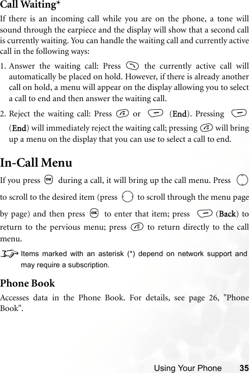 Using Your Phone 35Call Waiting*If there is an incoming call while you are on the phone, a tone willsound through the earpiece and the display will show that a second callis currently waiting. You can handle the waiting call and currently activecall in the following ways:1. Answer the waiting call: Press   the currently active call willautomatically be placed on hold. However, if there is already anothercall on hold, a menu will appear on the display allowing you to selecta call to end and then answer the waiting call.2. Reject the waiting call: Press   or   (End). Pressing (End) will immediately reject the waiting call; pressing   will bringup a menu on the display that you can use to select a call to end.In-Call MenuIf you press   during a call, it will bring up the call menu. Press  to scroll to the desired item (press   to scroll through the menu pageby page) and then press   to enter that item; press  (Back) toreturn to the pervious menu; press   to return directly to the callmenu.8Items marked with an asterisk (*) depend on network support andmay require a subscription.Phone BookAccesses data in the Phone Book. For details, see page 26, &quot;PhoneBook&quot;.