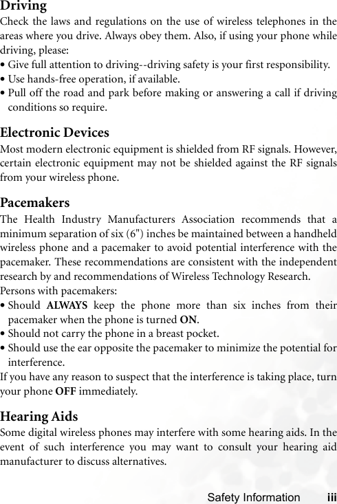 Safety Information iiiDrivingCheck the laws and regulations on the use of wireless telephones in theareas where you drive. Always obey them. Also, if using your phone whiledriving, please:•Give full attention to driving--driving safety is your first responsibility.•Use hands-free operation, if available.•Pull off the road and park before making or answering a call if drivingconditions so require.Electronic DevicesMost modern electronic equipment is shielded from RF signals. However,certain electronic equipment may not be shielded against the RF signalsfrom your wireless phone.PacemakersThe Health Industry Manufacturers Association recommends that aminimum separation of six (6&quot;) inches be maintained between a handheldwireless phone and a pacemaker to avoid potential interference with thepacemaker. These recommendations are consistent with the independentresearch by and recommendations of Wireless Technology Research.Persons with pacemakers:•Should  ALWAYS keep the phone more than six inches from theirpacemaker when the phone is turned ON.•Should not carry the phone in a breast pocket.•Should use the ear opposite the pacemaker to minimize the potential forinterference.If you have any reason to suspect that the interference is taking place, turnyour phone OFF immediately.Hearing AidsSome digital wireless phones may interfere with some hearing aids. In theevent of such interference you may want to consult your hearing aidmanufacturer to discuss alternatives.