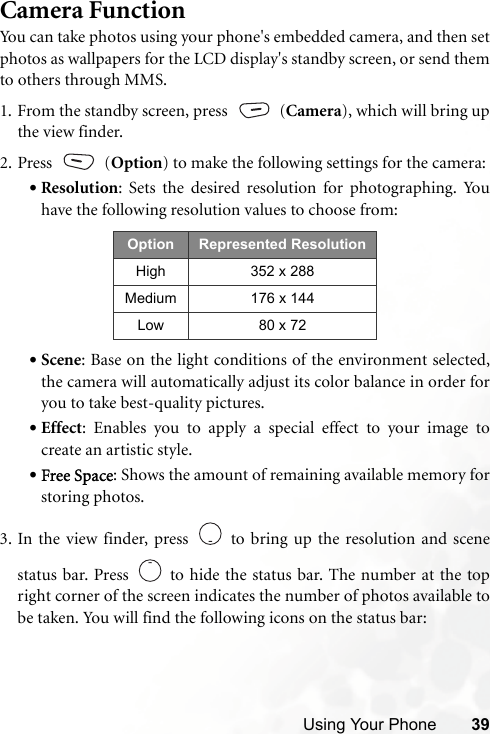 Using Your Phone 39Camera FunctionYou can take photos using your phone&apos;s embedded camera, and then setphotos as wallpapers for the LCD display&apos;s standby screen, or send themto others through MMS.1. From the standby screen, press   (Camera), which will bring upthe view finder. 2. Press  (Option) to make the following settings for the camera:•Resolution: Sets the desired resolution for photographing. Youhave the following resolution values to choose from:•Scene: Base on the light conditions of the environment selected,the camera will automatically adjust its color balance in order foryou to take best-quality pictures.•Effect: Enables you to apply a special effect to your image tocreate an artistic style.•Free Space: Shows the amount of remaining available memory forstoring photos.3. In the view finder, press   to bring up the resolution and scenestatus bar. Press   to hide the status bar. The number at the topright corner of the screen indicates the number of photos available tobe taken. You will find the following icons on the status bar:   Option Represented ResolutionHigh 352 x 288Medium 176 x 144Low 80 x 72