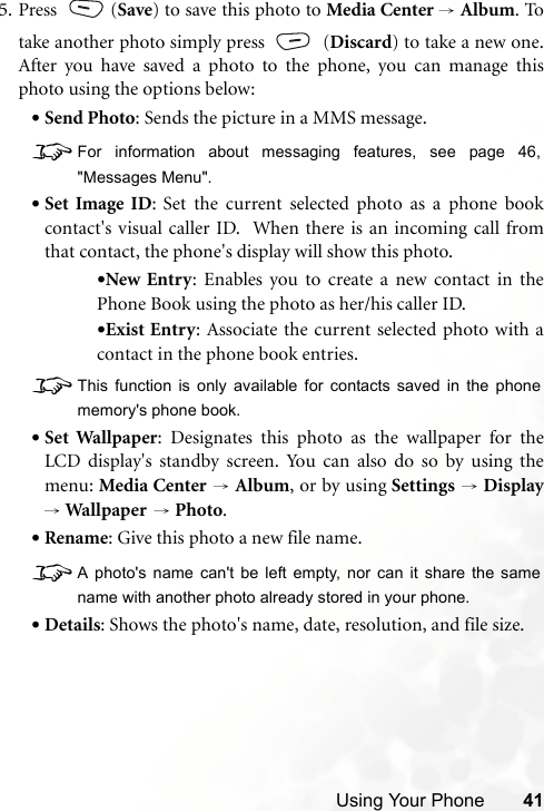 Using Your Phone 415. Press (Save) to save this photo to Media Center → Album. Totake another photo simply press   (Discard) to take a new one.After you have saved a photo to the phone, you can manage thisphoto using the options below:•Send Photo: Sends the picture in a MMS message.8For information about messaging features, see page 46,&quot;Messages Menu&quot;.•Set Image ID: Set the current selected photo as a phone bookcontact&apos;s visual caller ID.  When there is an incoming call fromthat contact, the phone&apos;s display will show this photo.•New Entry: Enables you to create a new contact in thePhone Book using the photo as her/his caller ID.•Exist Entry: Associate the current selected photo with acontact in the phone book entries.8This function is only available for contacts saved in the phonememory&apos;s phone book.•Set Wallpaper: Designates this photo as the wallpaper for theLCD display&apos;s standby screen. You can also do so by using themenu: Media Center → Album, or by using Settings → Display→ Wal lpap er  → Photo.•Rename: Give this photo a new file name.8A photo&apos;s name can&apos;t be left empty, nor can it share the samename with another photo already stored in your phone.•Details: Shows the photo&apos;s name, date, resolution, and file size.