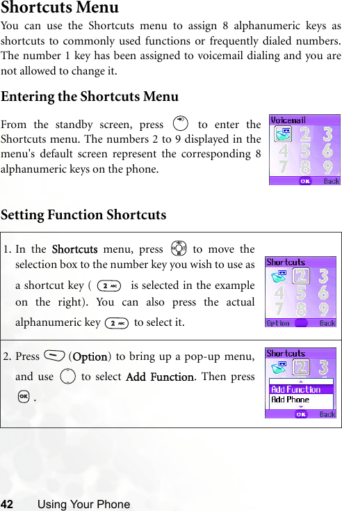 42 Using Your PhoneShortcuts MenuYou can use the Shortcuts menu to assign 8 alphanumeric keys asshortcuts to commonly used functions or frequently dialed numbers.The number 1 key has been assigned to voicemail dialing and you arenot allowed to change it.Entering the Shortcuts MenuSetting Function Shortcuts1. In the Shortcuts menu, press   to move theselection box to the number key you wish to use asa shortcut key (    is selected in the exampleon the right). You can also press the actualalphanumeric key   to select it.2. Press (Option) to bring up a pop-up menu,and use   to select Add Function. Then press.From the standby screen, press   to enter theShortcuts menu. The numbers 2 to 9 displayed in themenu&apos;s default screen represent the corresponding 8alphanumeric keys on the phone.