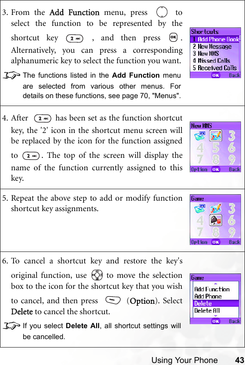 Using Your Phone 433. From the Add Function menu, press   toselect the function to be represented by theshortcut key   , and then press  .Alternatively, you can press a correspondingalphanumeric key to select the function you want.8The functions listed in the Add Function menuare selected from various other menus. Fordetails on these functions, see page 70, &quot;Menus&quot;.4. After    has been set as the function shortcutkey, the &apos;2&apos; icon in the shortcut menu screen willbe replaced by the icon for the function assignedto  . The top of the screen will display thename of the function currently assigned to thiskey.5. Repeat the above step to add or modify functionshortcut key assignments.6. To cancel a shortcut key and restore the key&apos;soriginal function, use   to move the selectionbox to the icon for the shortcut key that you wishto cancel, and then press   (Option). SelectDelete to cancel the shortcut. 8If you select Delete All, all shortcut settings willbe cancelled.