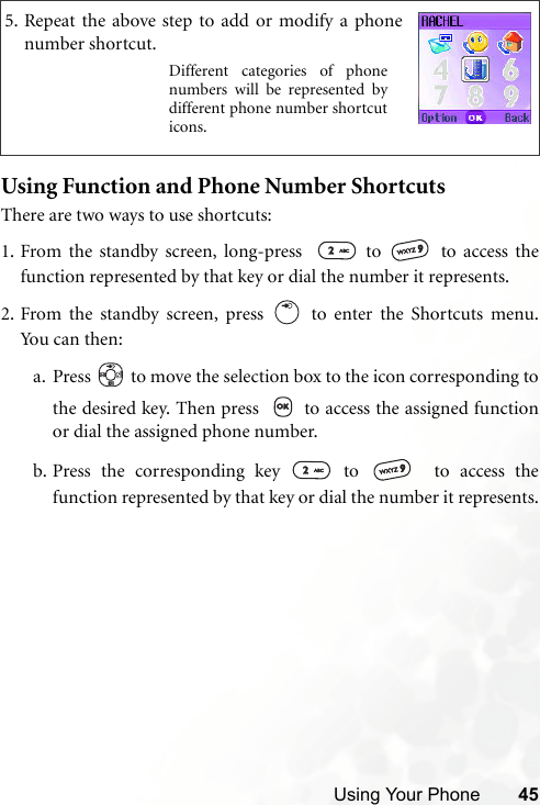 Using Your Phone 45Using Function and Phone Number ShortcutsThere are two ways to use shortcuts:1. From the standby screen, long-press    to   to access thefunction represented by that key or dial the number it represents.2. From the standby screen, press   to enter the Shortcuts menu.Yo u ca n  t hen:a. Press   to move the selection box to the icon corresponding tothe desired key. Then press    to access the assigned functionor dial the assigned phone number.b. Press the corresponding key   to    to access thefunction represented by that key or dial the number it represents.5. Repeat the above step to add or modify a phonenumber shortcut.Different categories of phonenumbers will be represented bydifferent phone number shortcuticons.