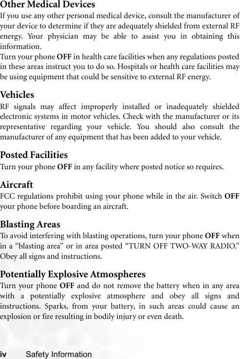 iv Safety InformationOther Medical DevicesIf you use any other personal medical device, consult the manufacturer ofyour device to determine if they are adequately shielded from external RFenergy. Your physician may be able to assist you in obtaining thisinformation.Turn your phone OFF in health care facilities when any regulations postedin these areas instruct you to do so. Hospitals or health care facilities maybe using equipment that could be sensitive to external RF energy.VehiclesRF signals may affect improperly installed or inadequately shieldedelectronic systems in motor vehicles. Check with the manufacturer or itsrepresentative regarding your vehicle. You should also consult themanufacturer of any equipment that has been added to your vehicle.Posted FacilitiesTurn your phone OFF in any facility where posted notice so requires.AircraftFCC regulations prohibit using your phone while in the air. Switch OFFyour phone before boarding an aircraft.Blasting AreasTo avoid interfering with blasting operations, turn your phone OFF whenin a “blasting area” or in area posted “TURN OFF TWO-WAY RADIO.”Obey all signs and instructions.Potentially Explosive AtmospheresTurn your phone OFF and do not remove the battery when in any areawith a potentially explosive atmosphere and obey all signs andinstructions. Sparks, from your battery, in such areas could cause anexplosion or fire resulting in bodily injury or even death.