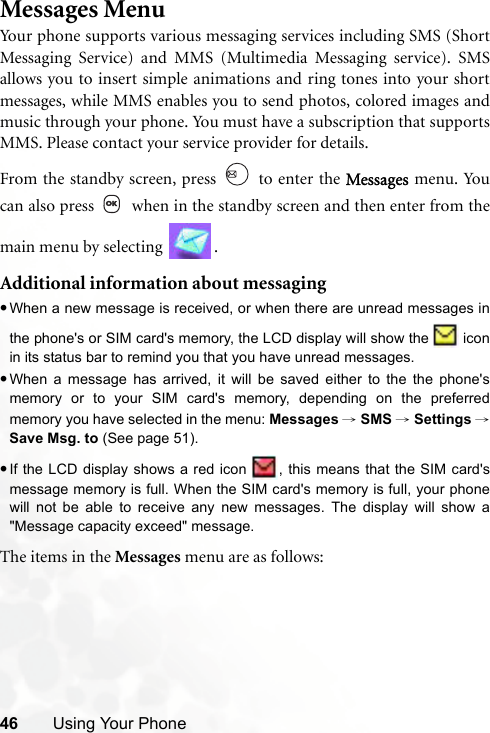 46 Using Your PhoneMessages MenuYour phone supports various messaging services including SMS (ShortMessaging Service) and MMS (Multimedia Messaging service). SMSallows you to insert simple animations and ring tones into your shortmessages, while MMS enables you to send photos, colored images andmusic through your phone. You must have a subscription that supportsMMS. Please contact your service provider for details.From the standby screen, press   to enter the Messages menu. Youcan also press   when in the standby screen and then enter from themain menu by selecting  .Additional information about messaging•When a new message is received, or when there are unread messages inthe phone&apos;s or SIM card&apos;s memory, the LCD display will show the   iconin its status bar to remind you that you have unread messages.•When a message has arrived, it will be saved either to the the phone&apos;smemory or to your SIM card&apos;s memory, depending on the preferredmemory you have selected in the menu: Messages → SMS → Settings →Save Msg. to (See page 51). •If the LCD display shows a red icon  , this means that the SIM card&apos;smessage memory is full. When the SIM card&apos;s memory is full, your phonewill not be able to receive any new messages. The display will show a&quot;Message capacity exceed&quot; message.The items in the Messages menu are as follows: