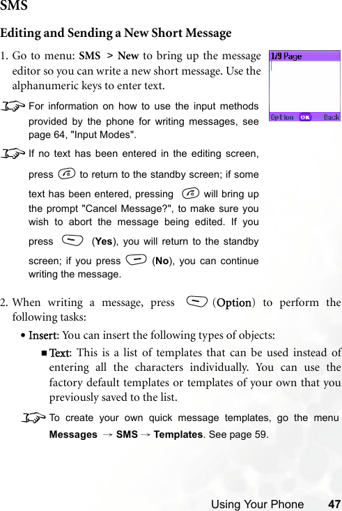 Using Your Phone 47SMSEditing and Sending a New Short Message2. When writing a message, press  (Option) to perform thefollowing tasks:•Insert: You can insert the following types of objects:Te x t : This is a list of templates that can be used instead ofentering all the characters individually. You can use thefactory default templates or templates of your own that youpreviously saved to the list.8To create your own quick message templates, go the menuMessages  → SMS →Templates. See page 59.1. Go to menu: SMS &gt; New to bring up the messageeditor so you can write a new short message. Use thealphanumeric keys to enter text.8For information on how to use the input methodsprovided by the phone for writing messages, seepage 64, &quot;Input Modes&quot;.8If no text has been entered in the editing screen,press   to return to the standby screen; if sometext has been entered, pressing    will bring upthe prompt &quot;Cancel Message?&quot;, to make sure youwish to abort the message being edited. If youpress  (Yes), you will return to the standbyscreen; if you press (No), you can continuewriting the message. 