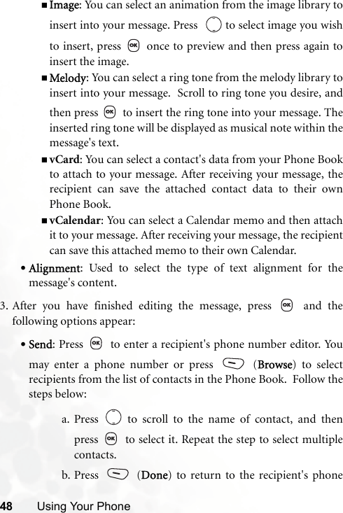48 Using Your PhoneImage: You can select an animation from the image library toinsert into your message. Press    to select image you wishto insert, press   once to preview and then press again toinsert the image.Melody: You can select a ring tone from the melody library toinsert into your message.  Scroll to ring tone you desire, andthen press   to insert the ring tone into your message. Theinserted ring tone will be displayed as musical note within themessage&apos;s text.vCard: You can select a contact&apos;s data from your Phone Bookto attach to your message. After receiving your message, therecipient can save the attached contact data to their ownPhone Book.vCalendar: You can select a Calendar memo and then attachit to your message. After receiving your message, the recipientcan save this attached memo to their own Calendar.•Alignment: Used to select the type of text alignment for themessage&apos;s content.3. After you have finished editing the message, press   and thefollowing options appear:•Send: Press   to enter a recipient&apos;s phone number editor. Youmay enter a phone number or press   (Browse) to selectrecipients from the list of contacts in the Phone Book.  Follow thesteps below:a. Press   to scroll to the name of contact, and thenpress   to select it. Repeat the step to select multiplecontacts.b. Press  (Done) to return to the recipient&apos;s phone