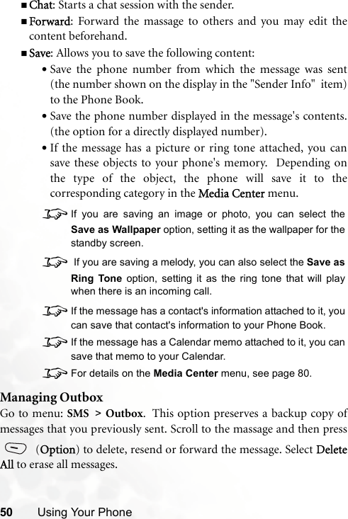 50 Using Your PhoneChat: Starts a chat session with the sender.Forward: Forward the massage to others and you may edit thecontent beforehand.Save: Allows you to save the following content:•Save the phone number from which the message was sent(the number shown on the display in the &quot;Sender Info&quot;  item)to the Phone Book.•Save the phone number displayed in the message&apos;s contents.(the option for a directly displayed number).•If the message has a picture or ring tone attached, you cansave these objects to your phone&apos;s memory.  Depending onthe type of the object, the phone will save it to thecorresponding category in the Media Center menu.8If you are saving an image or photo, you can select theSave as Wallpaper option, setting it as the wallpaper for thestandby screen.8 If you are saving a melody, you can also select the Save asRing Tone option, setting it as the ring tone that will playwhen there is an incoming call.8If the message has a contact&apos;s information attached to it, youcan save that contact&apos;s information to your Phone Book.8If the message has a Calendar memo attached to it, you cansave that memo to your Calendar.8For details on the Media Center menu, see page 80.Managing OutboxGo to menu: SMS &gt; Outbox.  This option preserves a backup copy ofmessages that you previously sent. Scroll to the massage and then press (Option) to delete, resend or forward the message. Select DeleteAll to erase all messages.