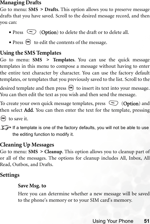 Using Your Phone 51Managing DraftsGo to menu: SMS &gt; Drafts. This option allows you to preserve messagedrafts that you have saved. Scroll to the desired message record, and thenyou can:•Press  (Option) to delete the draft or to delete all.•Press   to edit the contents of the message.Using the SMS TemplatesGo to menu: SMS &gt; Tem pl at es . You can use the quick messagetemplates in this menu to compose a message without having to enterthe entire text character by character. You can use the factory defaulttemplates, or templates that you previously saved to the list. Scroll to thedesired template and then press   to insert its text into your message.You can then edit the text as you wish and then send the message.To create your own quick message templates, press   (Option) andthen select Add. You can then enter the text for the template, pressing to save it.8If a template is one of the factory defaults, you will not be able to usethe editing function to modify it.Cleaning Up MessagesGo to menu: SMS &gt; Cleanup. This option allows you to cleanup part ofor all of the messages. The options for cleanup includes All, Inbox, AllRead, Outbox, and Drafts. SettingsSave Msg. toHere you can determine whether a new message will be savedto the phone&apos;s memory or to your SIM card&apos;s memory.