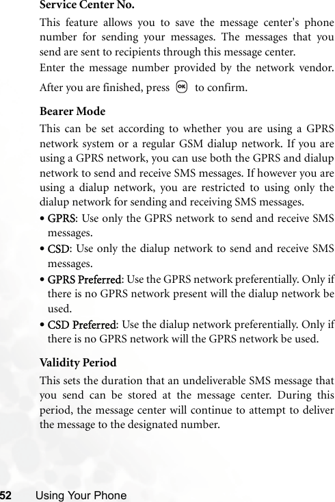 52 Using Your PhoneService Center No.This feature allows you to save the message center&apos;s phonenumber for sending your messages. The messages that yousend are sent to recipients through this message center.Enter the message number provided by the network vendor.After you are finished, press   to confirm.Bearer ModeThis can be set according to whether you are using a GPRSnetwork system or a regular GSM dialup network. If you areusing a GPRS network, you can use both the GPRS and dialupnetwork to send and receive SMS messages. If however you areusing a dialup network, you are restricted to using only thedialup network for sending and receiving SMS messages.•GPRS: Use only the GPRS network to send and receive SMSmessages.•CSD: Use only the dialup network to send and receive SMSmessages.•GPRS Preferred: Use the GPRS network preferentially. Only ifthere is no GPRS network present will the dialup network beused.•CSD Preferred: Use the dialup network preferentially. Only ifthere is no GPRS network will the GPRS network be used.Val idi ty Peri o dThis sets the duration that an undeliverable SMS message thatyou send can be stored at the message center. During thisperiod, the message center will continue to attempt to deliverthe message to the designated number.