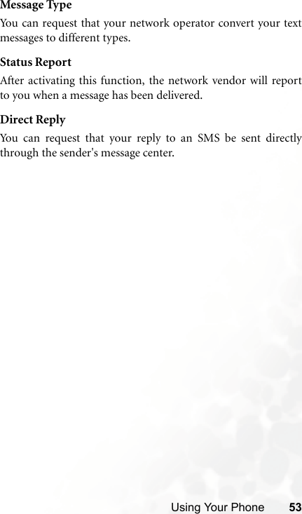 Using Your Phone 53Message TypeYou can request that your network operator convert your textmessages to different types.Status ReportAfter activating this function, the network vendor will reportto you when a message has been delivered.Direct ReplyYou can request that your reply to an SMS be sent directlythrough the sender&apos;s message center.