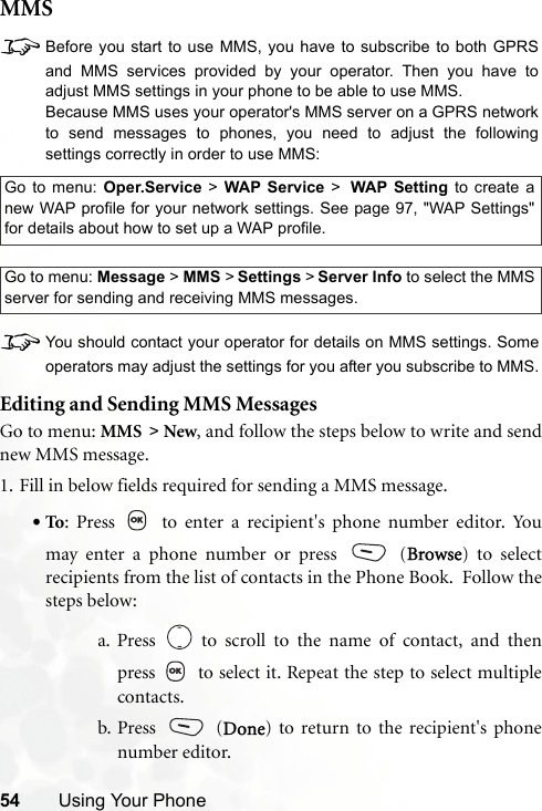 54 Using Your PhoneMMS8Before you start to use MMS, you have to subscribe to both GPRSand MMS services provided by your operator. Then you have toadjust MMS settings in your phone to be able to use MMS.Because MMS uses your operator&apos;s MMS server on a GPRS networkto send messages to phones, you need to adjust the followingsettings correctly in order to use MMS:8You should contact your operator for details on MMS settings. Someoperators may adjust the settings for you after you subscribe to MMS.Editing and Sending MMS MessagesGo to menu: MMS &gt; New, and follow the steps below to write and sendnew MMS message.1. Fill in below fields required for sending a MMS message.•To: Press   to enter a recipient&apos;s phone number editor. Youmay enter a phone number or press   (Browse) to selectrecipients from the list of contacts in the Phone Book.  Follow thesteps below:a. Press   to scroll to the name of contact, and thenpress   to select it. Repeat the step to select multiplecontacts.b. Press  (Done) to return to the recipient&apos;s phonenumber editor.Go to menu: Oper.Service &gt; WAP Service &gt; WAP Setting to create anew WAP profile for your network settings. See page 97, &quot;WAP Settings&quot;for details about how to set up a WAP profile.Go to menu: Message &gt; MMS &gt; Settings &gt; Server Info to select the MMSserver for sending and receiving MMS messages.