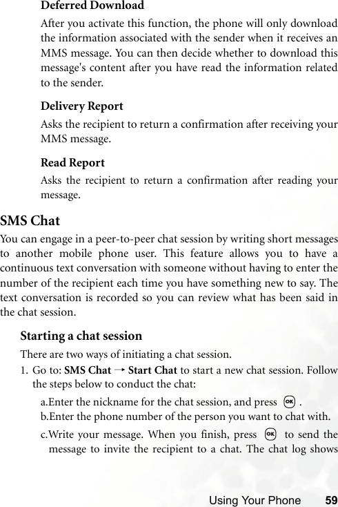 Using Your Phone 59Deferred DownloadAfter you activate this function, the phone will only downloadthe information associated with the sender when it receives anMMS message. You can then decide whether to download thismessage&apos;s content after you have read the information relatedto the sender.Delivery ReportAsks the recipient to return a confirmation after receiving yourMMS message.Read ReportAsks the recipient to return a confirmation after reading yourmessage.SMS ChatYou can engage in a peer-to-peer chat session by writing short messagesto another mobile phone user. This feature allows you to have acontinuous text conversation with someone without having to enter thenumber of the recipient each time you have something new to say. Thetext conversation is recorded so you can review what has been said inthe chat session.Starting a chat sessionThere are two ways of initiating a chat session.1. Go to: SMS Chat → Start Chat to start a new chat session. Followthe steps below to conduct the chat:a.Enter the nickname for the chat session, and press  .b.Enter the phone number of the person you want to chat with.c.Write your message. When you finish, press   to send themessage to invite the recipient to a chat. The chat log shows