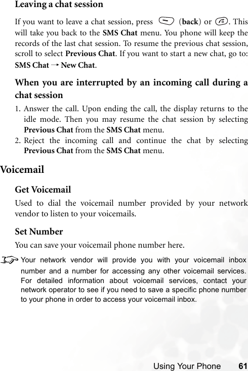 Using Your Phone 61Leaving a chat sessionIf you want to leave a chat session, press   (back) or  . Thiswill take you back to the SMS Chat menu. You phone will keep therecords of the last chat session. To resume the previous chat session,scroll to select Previous Chat. If you want to start a new chat, go to:SMS Chat → New Chat.When you are interrupted by an incoming call during achat session1. Answer the call. Upon ending the call, the display returns to theidle mode. Then you may resume the chat session by selectingPrevious Chat from the SMS Chat menu.2. Reject the incoming call and continue the chat by selectingPrevious Chat from the SMS Chat menu.Voi c e m ai lGet VoicemailUsed to dial the voicemail number provided by your networkvendor to listen to your voicemails.Set NumberYou can save your voicemail phone number here.8Your network vendor will provide you with your voicemail inboxnumber and a number for accessing any other voicemail services.For detailed information about voicemail services, contact yournetwork operator to see if you need to save a specific phone numberto your phone in order to access your voicemail inbox.