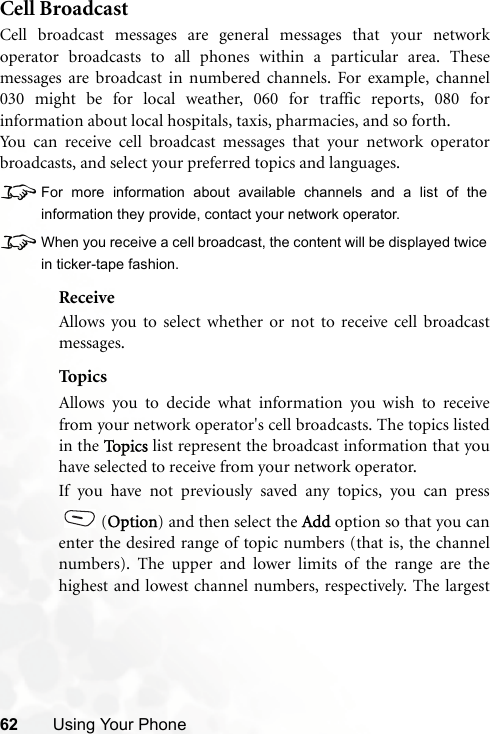 62 Using Your PhoneCell BroadcastCell broadcast messages are general messages that your networkoperator broadcasts to all phones within a particular area. Thesemessages are broadcast in numbered channels. For example, channel030 might be for local weather, 060 for traffic reports, 080 forinformation about local hospitals, taxis, pharmacies, and so forth.You can receive cell broadcast messages that your network operatorbroadcasts, and select your preferred topics and languages.8For more information about available channels and a list of theinformation they provide, contact your network operator.8When you receive a cell broadcast, the content will be displayed twicein ticker-tape fashion.ReceiveAllows you to select whether or not to receive cell broadcastmessages.Top ic sAllows you to decide what information you wish to receivefrom your network operator&apos;s cell broadcasts. The topics listedin the To p i c s  list represent the broadcast information that youhave selected to receive from your network operator.If you have not previously saved any topics, you can press(Option) and then select the Add option so that you canenter the desired range of topic numbers (that is, the channelnumbers). The upper and lower limits of the range are thehighest and lowest channel numbers, respectively. The largest