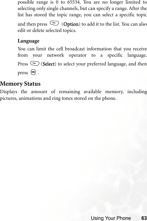 Using Your Phone 63possible range is 0 to 65534. You are no longer limited toselecting only single channels, but can specify a range. After thelist has stored the topic range, you can select a specific topicand then press   (Option) to add it to the list. You can alsoedit or delete selected topics.LanguageYou can limit the cell broadcast information that you receivefrom your network operator to a specific language.Press (Select) to select your preferred language, and thenpress .Memory StatusDisplays the amount of remaining available memory, includingpictures, animations and ring tones stored on the phone.