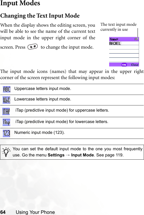 64 Using Your PhoneInput ModesChanging the Text Input ModeThe input mode icons (names) that may appear in the upper rightcorner of the screen represent the following input modes:Uppercase letters input mode.Lowercase letters input mode. iTap (predictive input mode) for uppercase letters. iTap (predictive input mode) for lowercase letters.Numeric input mode (123)./You can set the default input mode to the one you most frequentlyuse. Go the menu Settings → Input Mode. See page 119.When the display shows the editing screen, youwill be able to see the name of the current textinput mode in the upper right corner of thescreen. Press    to change the input mode.The text input mode currently in use