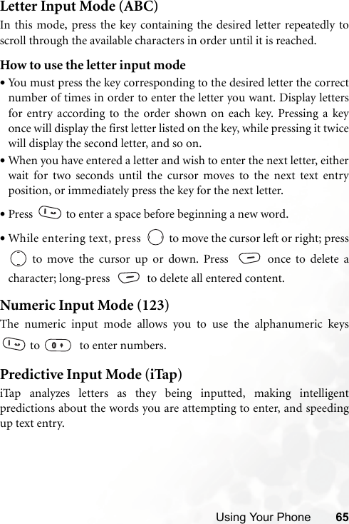 Using Your Phone 65Letter Input Mode (ABC)In this mode, press the key containing the desired letter repeatedly toscroll through the available characters in order until it is reached.How to use the letter input mode•You must press the key corresponding to the desired letter the correctnumber of times in order to enter the letter you want. Display lettersfor entry according to the order shown on each key. Pressing a keyonce will display the first letter listed on the key, while pressing it twicewill display the second letter, and so on.•When you have entered a letter and wish to enter the next letter, eitherwait for two seconds until the cursor moves to the next text entryposition, or immediately press the key for the next letter.•Press   to enter a space before beginning a new word.•While entering text, press   to move the cursor left or right; press to move the cursor up or down. Press   once to delete acharacter; long-press  to delete all entered content.Numeric Input Mode (123)The numeric input mode allows you to use the alphanumeric keys to    to enter numbers.Predictive Input Mode (iTap)iTap analyzes letters as they being inputted, making intelligentpredictions about the words you are attempting to enter, and speedingup text entry.