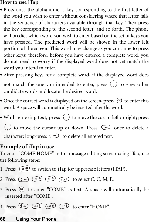 66 Using Your PhoneHow to use iTap•Press once the alphanumeric key corresponding to the first letter ofthe word you wish to enter without considering where that letter fallsin the sequence of characters available through that key. Then pressthe key corresponding to the second letter, and so forth. The phonewill predict which word you wish to enter based on the set of keys youhave pressed. The predicted word will be shown in the lower leftportion of the screen. This word may change as you continue to pressother keys; therefore, before you have entered a complete word, youdo not need to worry if the displayed word does not yet match theword you intend to enter.•After pressing keys for a complete word, if the displayed word doesnot match the one you intended to enter, press   to view othercandidate words and locate the desired word.•Once the correct word is displayed on the screen, press    to enter thisword. A space will automatically be inserted after the word.•While entering text, press   to move the cursor left or right; press to move the cursor up or down. Press  once to delete acharacter; long-press    to delete all entered text.Example of iTap in useTo enter &quot;COME HOME&quot; in the message editing screen using iTap, usethe following steps:1. Press    to switch to iTap for uppercase letters (ITAP). 2. Press        to select C, O, M, E.3. Press   to enter &quot;COME&quot; as text. A space will automatically beinserted after &quot;COME&quot;.4. Press        to enter &quot;HOME&quot;.