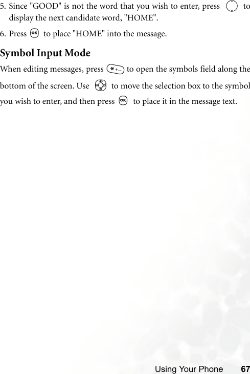 Using Your Phone 675. Since &quot;GOOD&quot; is not the word that you wish to enter, press     todisplay the next candidate word, &quot;HOME&quot;.6. Press   to place &quot;HOME&quot; into the message.Symbol Input ModeWhen editing messages, press   to open the symbols field along thebottom of the screen. Use     to move the selection box to the symbolyou wish to enter, and then press   to place it in the message text.