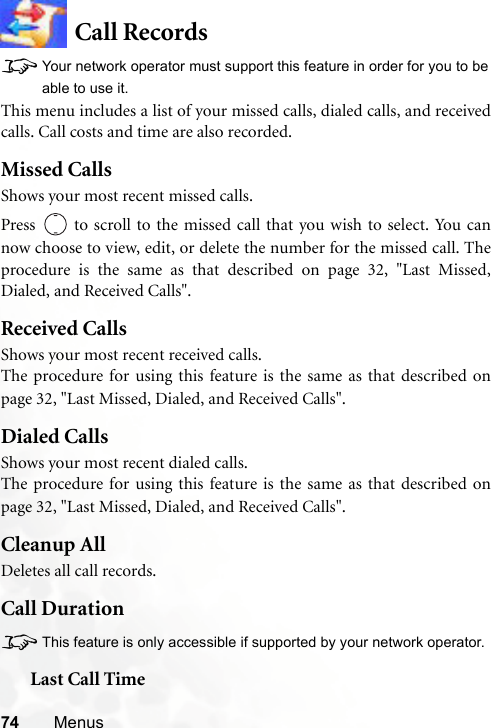 74 MenusCall Records8Your network operator must support this feature in order for you to beable to use it.This menu includes a list of your missed calls, dialed calls, and receivedcalls. Call costs and time are also recorded.Missed CallsShows your most recent missed calls.Press   to scroll to the missed call that you wish to select. You cannow choose to view, edit, or delete the number for the missed call. Theprocedure is the same as that described on page 32, &quot;Last Missed,Dialed, and Received Calls&quot;.Received CallsShows your most recent received calls.The procedure for using this feature is the same as that described onpage 32, &quot;Last Missed, Dialed, and Received Calls&quot;.Dialed CallsShows your most recent dialed calls.The procedure for using this feature is the same as that described onpage 32, &quot;Last Missed, Dialed, and Received Calls&quot;.Cleanup AllDeletes all call records.Call Duration8This feature is only accessible if supported by your network operator.Last Call Time