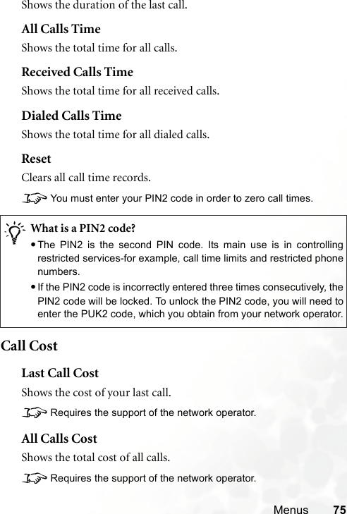 Menus 75Shows the duration of the last call.All Calls TimeShows the total time for all calls.Received Calls TimeShows the total time for all received calls.Dialed Calls TimeShows the total time for all dialed calls.ResetClears all call time records.8You must enter your PIN2 code in order to zero call times.Call CostLast Call CostShows the cost of your last call.8Requires the support of the network operator.All Calls CostShows the total cost of all calls.8Requires the support of the network operator./What is a PIN2 code?•The PIN2 is the second PIN code. Its main use is in controllingrestricted services-for example, call time limits and restricted phonenumbers.•If the PIN2 code is incorrectly entered three times consecutively, thePIN2 code will be locked. To unlock the PIN2 code, you will need toenter the PUK2 code, which you obtain from your network operator.