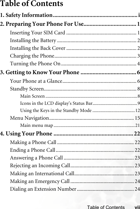 viiTable of ContentsTable of Contents1. Safety Information..........................................................i2. Preparing Your Phone For Use................................... 1Inserting Your SIM Card ..................................................... 1Installing the Battery ............................................................ 2Installing the Back Cover ..................................................... 2Charging the Phone.............................................................. 3Turning the Phone On ......................................................... 43. Getting to Know Your Phone .....................................6Your Phone at a Glance........................................................ 6Standby Screen...................................................................... 8Main Screen ..............................................................................8Icons in the LCD display&apos;s Status Bar......................................9Using the Keys in the Standby Mode ....................................12Menu Navigation................................................................ 15Main menu map .....................................................................214. Using Your Phone ..................................................... 22Making a Phone Call .......................................................... 22Ending a Phone Call........................................................... 22Answering a Phone Call ..................................................... 23Rejecting an Incoming Call................................................ 23Making an International Call............................................. 23Making an Emergency Call ................................................ 24Dialing an Extension Number ........................................... 24