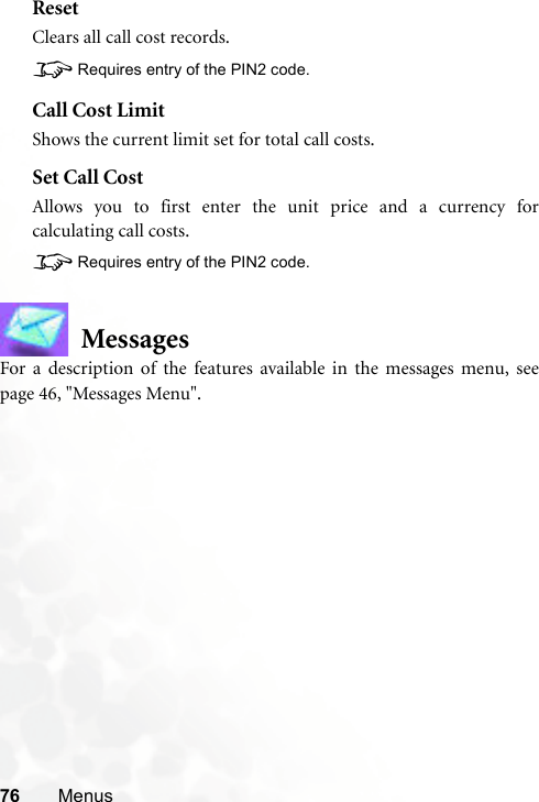 76 MenusResetClears all call cost records.8Requires entry of the PIN2 code.Call Cost LimitShows the current limit set for total call costs.Set Call CostAllows you to first enter the unit price and a currency forcalculating call costs.8Requires entry of the PIN2 code.MessagesFor a description of the features available in the messages menu, seepage 46, &quot;Messages Menu&quot;.