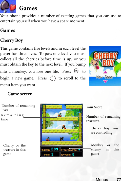 Menus 77GamesYour phone provides a number of exciting games that you can use toentertain yourself when you have a spare moment.GamesCherry BoyGame screenThis game contains five levels and in each level theplayer has three lives.  To pass one level you mustcollect all the cherries before time is up, or youmust obtain the key to the next level.  If you bumpinto a monkey, you lose one life.  Press   tobegin a new game.  Press   to scroll to themenu item you want.  Cherry boy youare controlling Cherry or thetreasure in thisgame Monkey or theenemy in thisgame Remainingtime Number of remaininglives Number of remainingtreasuresYour Score 