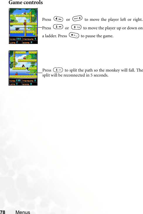 78 MenusGame controlsPress   or   to move the player left or right.Press   or   to move the player up or down ona ladder. Press   to pause the game.Press   to split the path so the monkey will fall. Thesplit will be reconnected in 5 seconds.