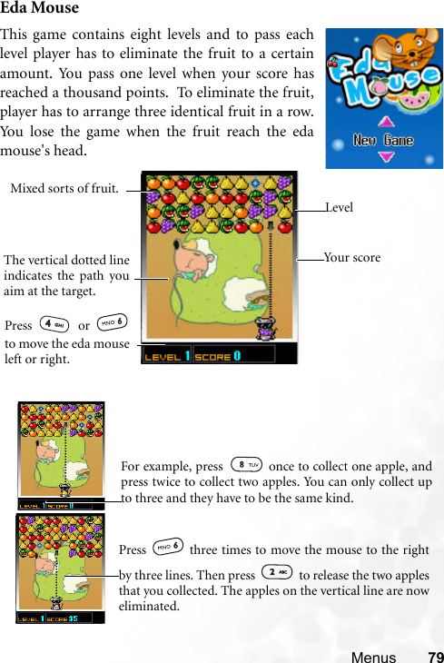 Menus 79Eda MouseThis game contains eight levels and to pass eachlevel player has to eliminate the fruit to a certainamount. You pass one level when your score hasreached a thousand points.  To eliminate the fruit,player has to arrange three identical fruit in a row.You lose the game when the fruit reach the edamouse&apos;s head.    You r  s co reLevelThe vertical dotted lineindicates the path youaim at the target.Mixed sorts of fruit.Press  or to move the eda mouseleft or right.    For example, press   once to collect one apple, andpress twice to collect two apples. You can only collect upto three and they have to be the same kind.   Press   three times to move the mouse to the rightby three lines. Then press   to release the two applesthat you collected. The apples on the vertical line are noweliminated. 