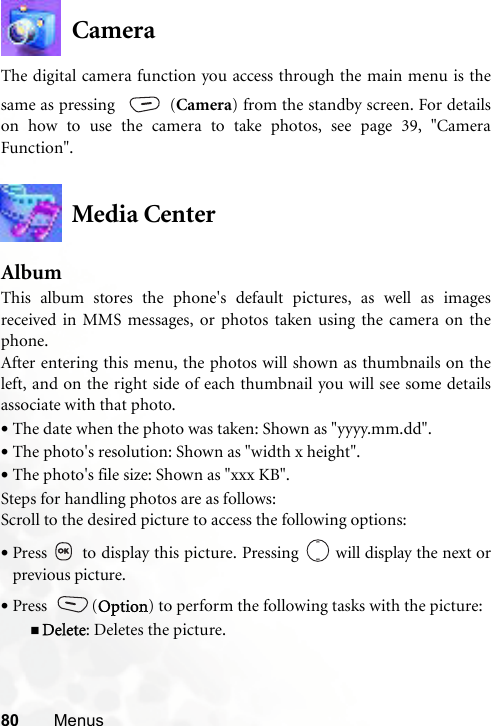 80 MenusCameraThe digital camera function you access through the main menu is thesame as pressing  (Camera) from the standby screen. For detailson how to use the camera to take photos, see page 39, &quot;CameraFunction&quot;.Media CenterAlbumThis album stores the phone&apos;s default pictures, as well as imagesreceived in MMS messages, or photos taken using the camera on thephone. After entering this menu, the photos will shown as thumbnails on theleft, and on the right side of each thumbnail you will see some detailsassociate with that photo.•The date when the photo was taken: Shown as &quot;yyyy.mm.dd&quot;.•The photo&apos;s resolution: Shown as &quot;width x height&quot;.•The photo&apos;s file size: Shown as &quot;xxx KB&quot;.Steps for handling photos are as follows:Scroll to the desired picture to access the following options:•Press   to display this picture. Pressing   will display the next orprevious picture.•Press (Option) to perform the following tasks with the picture:Delete: Deletes the picture.